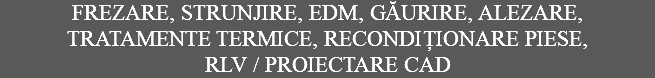 FREZARE, STRUNJIRE, EDM, GĂURIRE, ALEZARE, TRATAMENTE TERMICE, RECONDIȚIONARE PIESE, RLV / PROIECTARE CAD
